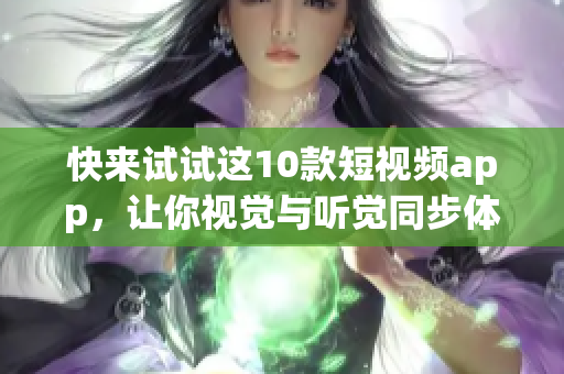快来试试这10款短视频app，让你视觉与听觉同步体验！