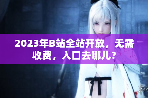 2023年B站全站开放，无需收费，入口去哪儿？