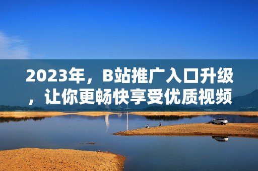 2023年，B站推广入口升级，让你更畅快享受优质视频。