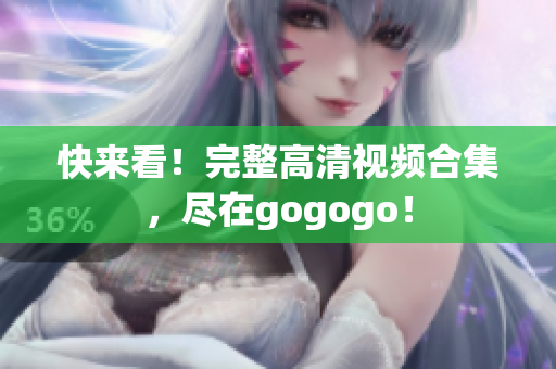 快来看！完整高清视频合集，尽在gogogo！