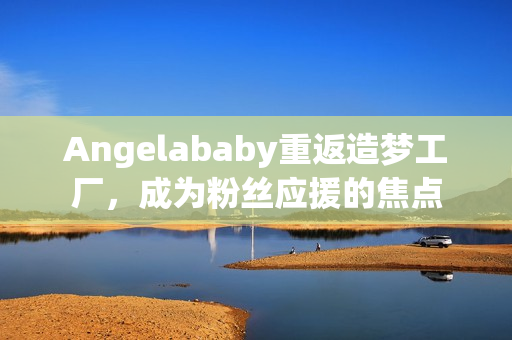 Angelababy重返造梦工厂，成为粉丝应援的焦点