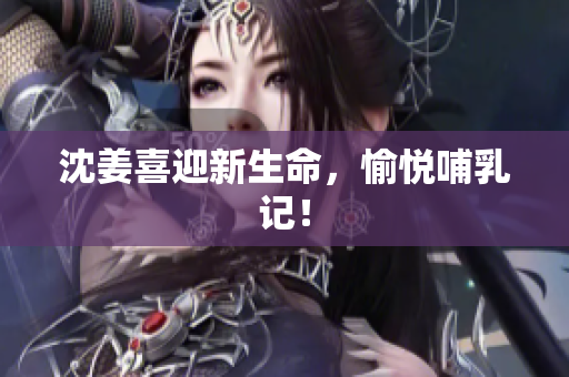 沈姜喜迎新生命，愉悦哺乳记！