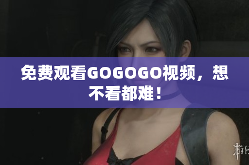 免费观看GOGOGO视频，想不看都难！