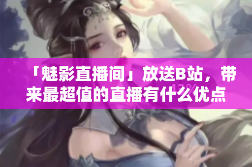 「魅影直播间」放送B站，带来最超值的直播有什么优点？