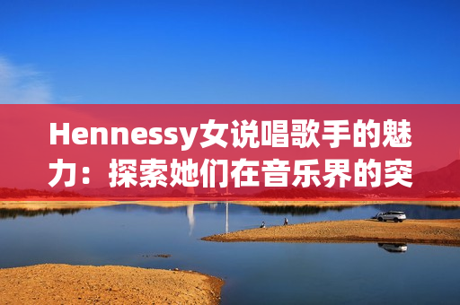 Hennessy女说唱歌手的魅力：探索她们在音乐界的突破