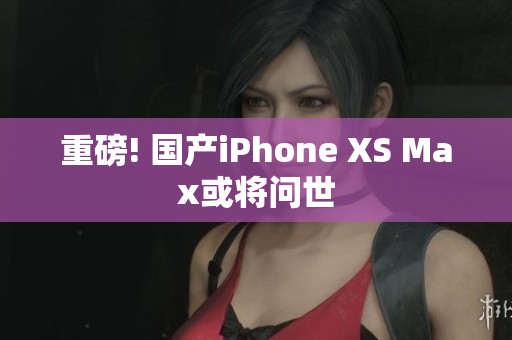 重磅! 国产iPhone XS Max或将问世