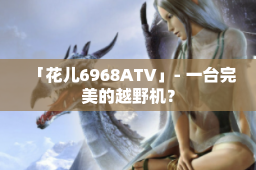 「花儿6968ATV」- 一台完美的越野机？