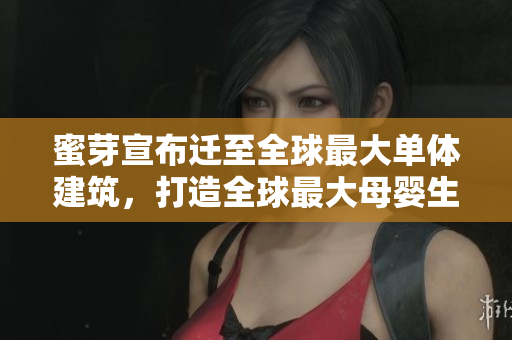 蜜芽宣布迁至全球最大单体建筑，打造全球最大母婴生态圈