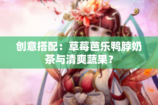 创意搭配：草莓芭乐鸭脖奶茶与清爽蔬果？