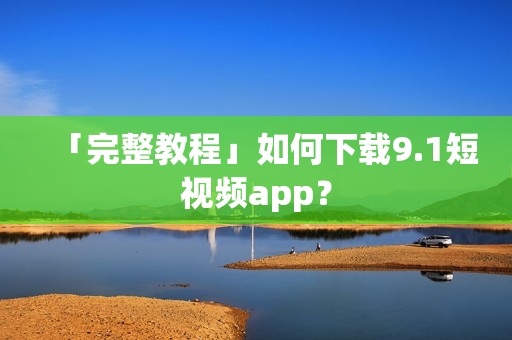 「完整教程」如何下载9.1短视频app？