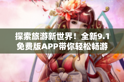 探索旅游新世界！全新9.1免费版APP带你轻松畅游