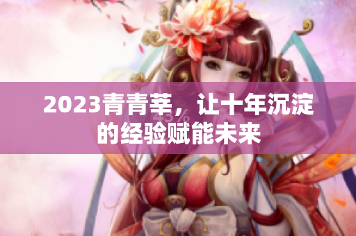 2023青青莘，让十年沉淀的经验赋能未来