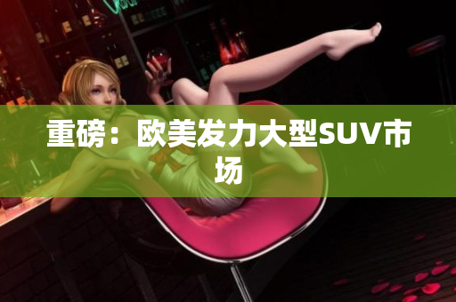重磅：欧美发力大型SUV市场