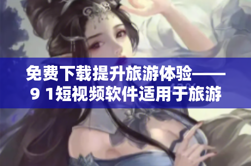 免费下载提升旅游体验——9 1短视频软件适用于旅游行业