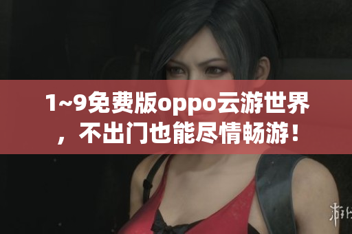 1~9免费版oppo云游世界，不出门也能尽情畅游！