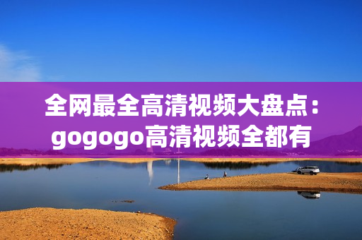 全网最全高清视频大盘点：gogogo高清视频全都有