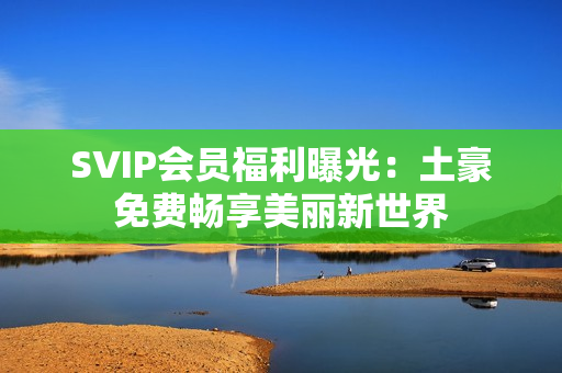 SVIP会员福利曝光：土豪免费畅享美丽新世界