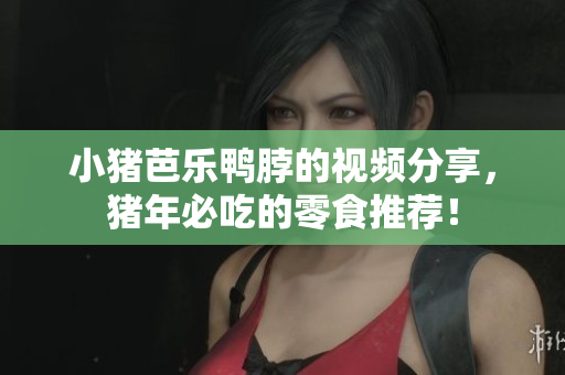 小猪芭乐鸭脖的视频分享，猪年必吃的零食推荐！
