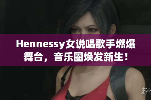 Hennessy女说唱歌手燃爆舞台，音乐圈焕发新生！