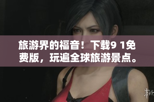 旅游界的福音！下载9 1免费版，玩遍全球旅游景点。