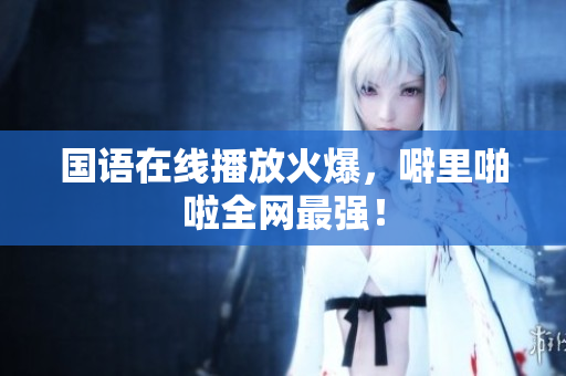 国语在线播放火爆，噼里啪啦全网最强！