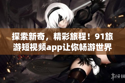 探索新奇，精彩旅程！91旅游短视频app让你畅游世界