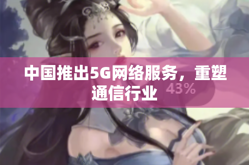 中国推出5G网络服务，重塑通信行业