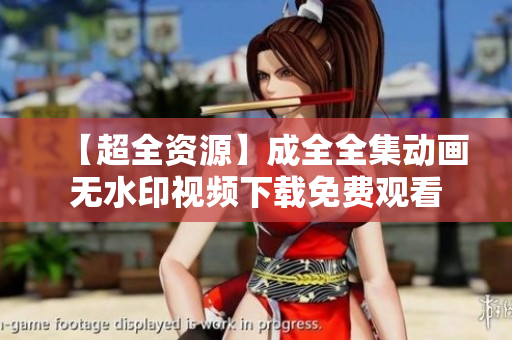 【超全资源】成全全集动画无水印视频下载免费观看