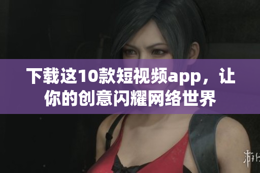 下载这10款短视频app，让你的创意闪耀网络世界