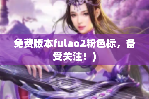 免费版本fulao2粉色标，备受关注！)