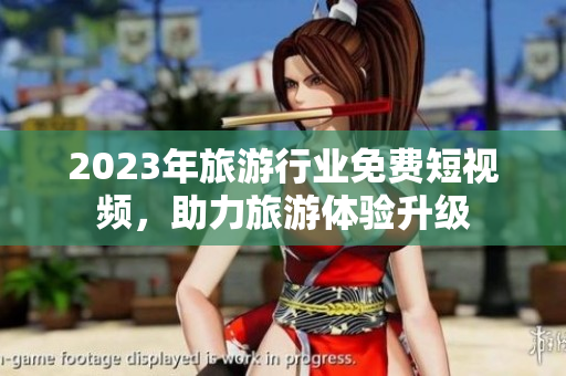 2023年旅游行业免费短视频，助力旅游体验升级