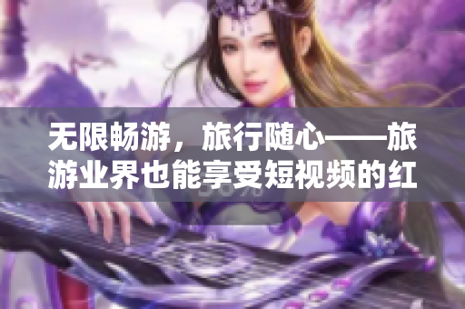 无限畅游，旅行随心——旅游业界也能享受短视频的红利