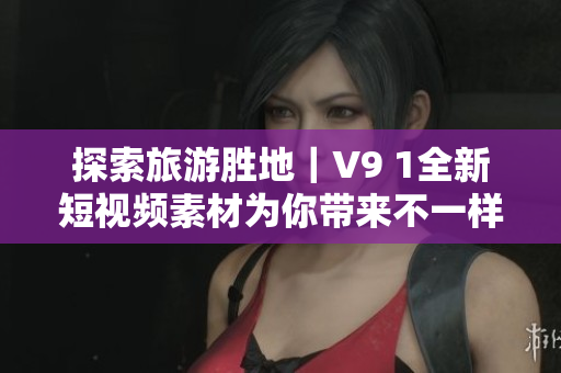 探索旅游胜地｜V9 1全新短视频素材为你带来不一样的旅行体验