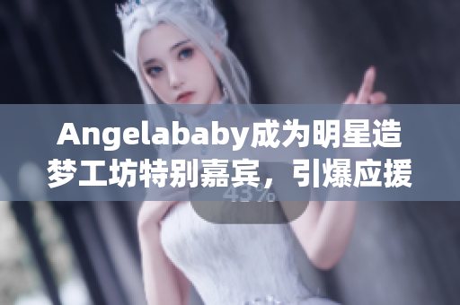 Angelababy成为明星造梦工坊特别嘉宾，引爆应援狂潮