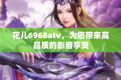 花儿6968atv，为您带来高品质的影音享受
