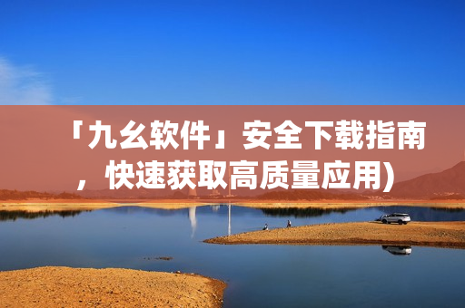 「九幺软件」安全下载指南，快速获取高质量应用)