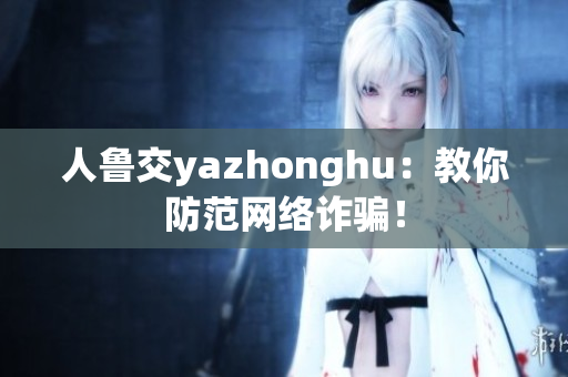 人鲁交yazhonghu：教你防范网络诈骗！