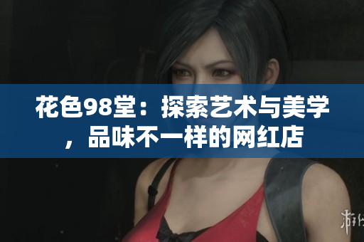 花色98堂：探索艺术与美学，品味不一样的网红店