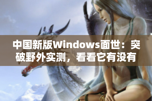 中国新版Windows面世：突破野外实测，看看它有没有进化！