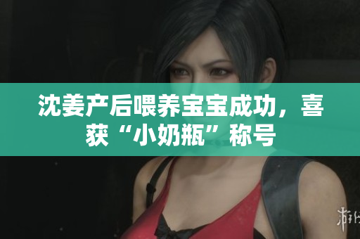 沈姜产后喂养宝宝成功，喜获“小奶瓶”称号