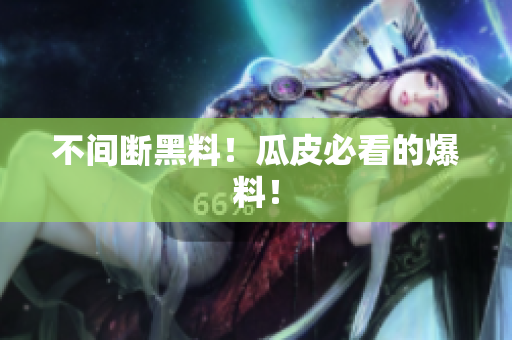 不间断黑料！瓜皮必看的爆料！