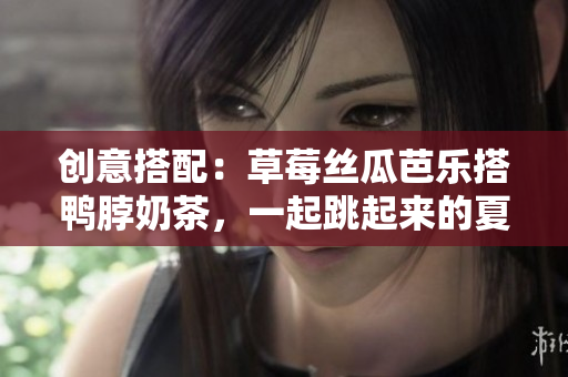 创意搭配：草莓丝瓜芭乐搭鸭脖奶茶，一起跳起来的夏日舞曲