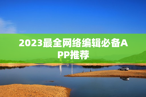 2023最全网络编辑必备APP推荐