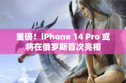 重磅！iPhone 14 Pro 或将在俄罗斯首次亮相