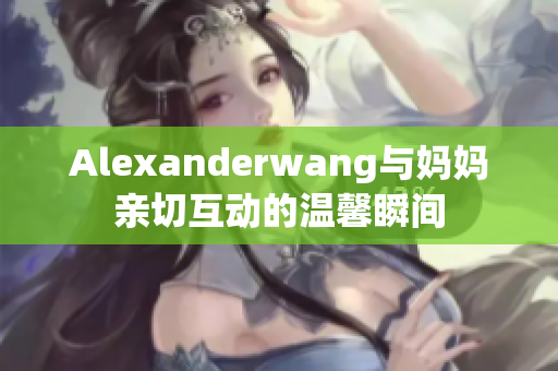Alexanderwang与妈妈亲切互动的温馨瞬间