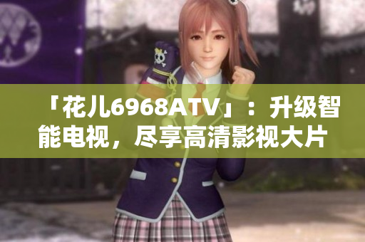 「花儿6968ATV」：升级智能电视，尽享高清影视大片！