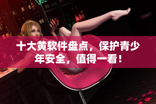 十大黄软件盘点，保护青少年安全，值得一看！
