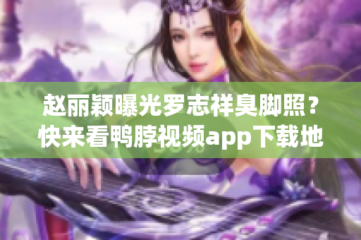 赵丽颖曝光罗志祥臭脚照？快来看鸭脖视频app下载地址！