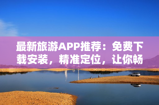 最新旅游APP推荐：免费下载安装，精准定位，让你畅游全球