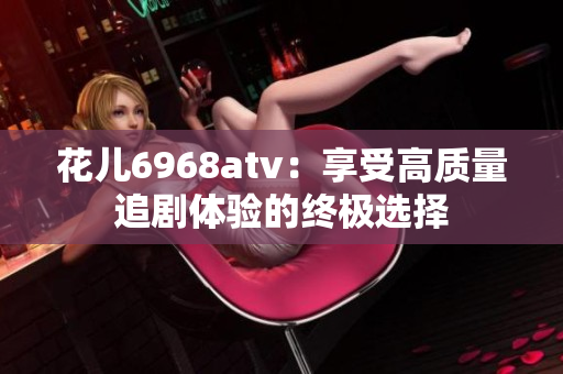 花儿6968atv：享受高质量追剧体验的终极选择
